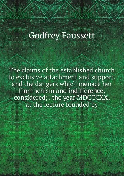 Обложка книги The claims of the established church to exclusive attachment and support, and the dangers which menace her from schism and indifference, considered; . the year MDCCCXX, at the lecture founded by, Godfrey Faussett