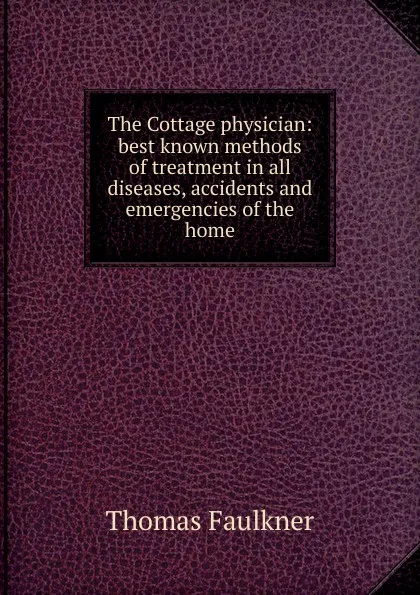 Обложка книги The Cottage physician: best known methods of treatment in all diseases, accidents and emergencies of the home, Thomas Faulkner