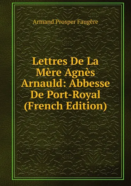 Обложка книги Lettres De La Mere Agnes Arnauld: Abbesse De Port-Royal (French Edition), Armand Prosper Faugère