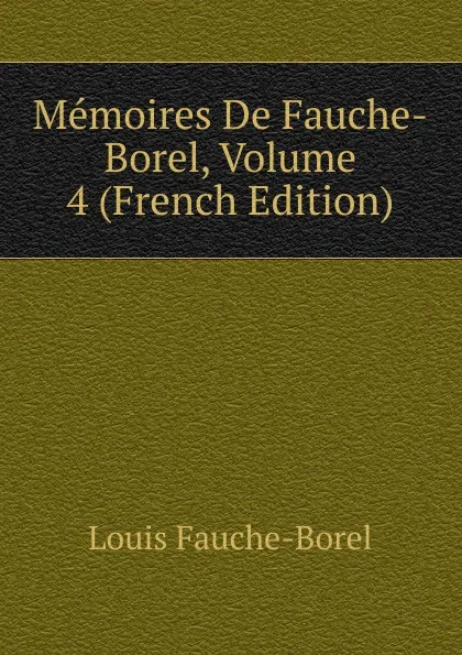 Обложка книги Memoires De Fauche-Borel, Volume 4 (French Edition), Louis Fauche-Borel