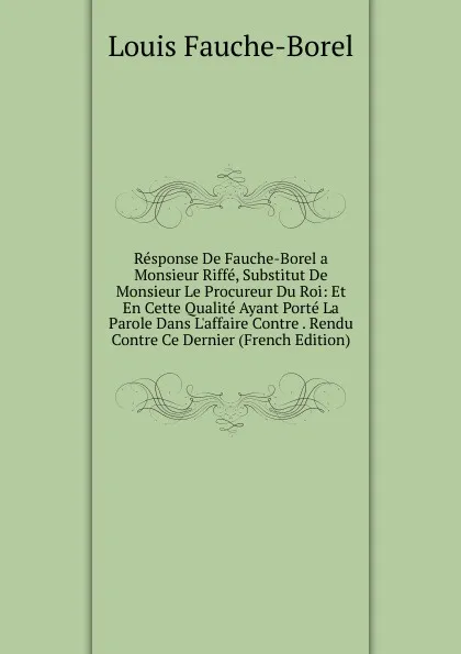 Обложка книги Response De Fauche-Borel a Monsieur Riffe, Substitut De Monsieur Le Procureur Du Roi: Et En Cette Qualite Ayant Porte La Parole Dans L.affaire Contre . Rendu Contre Ce Dernier (French Edition), Louis Fauche-Borel