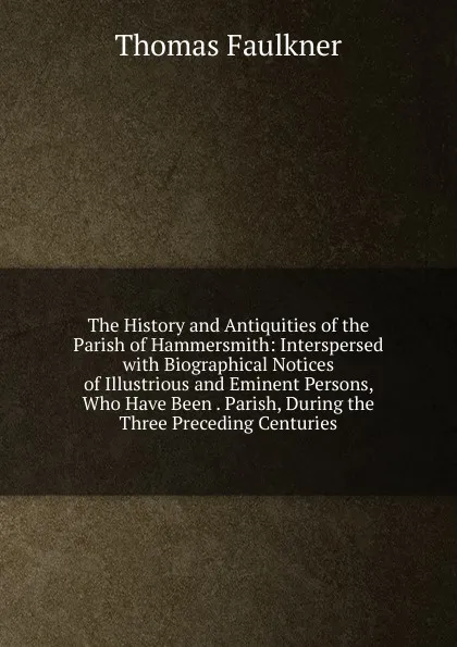 Обложка книги The History and Antiquities of the Parish of Hammersmith: Interspersed with Biographical Notices of Illustrious and Eminent Persons, Who Have Been . Parish, During the Three Preceding Centuries, Thomas Faulkner