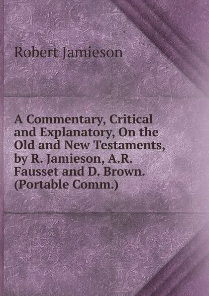 Обложка книги A Commentary, Critical and Explanatory, On the Old and New Testaments, by R. Jamieson, A.R. Fausset and D. Brown. (Portable Comm.)., Robert Jamieson