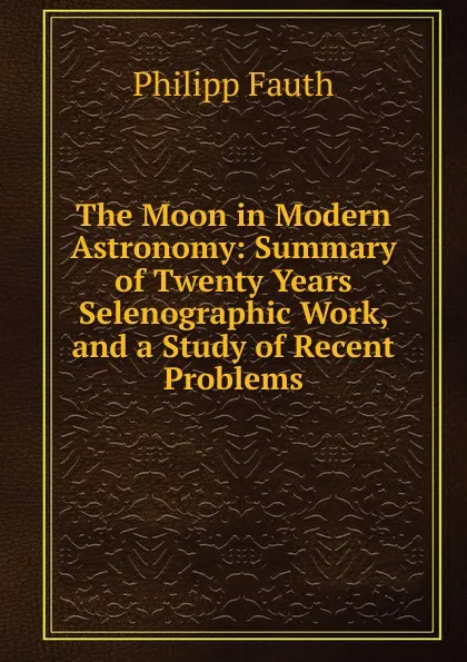 Обложка книги The Moon in Modern Astronomy: Summary of Twenty Years Selenographic Work, and a Study of Recent Problems, Philipp Fauth