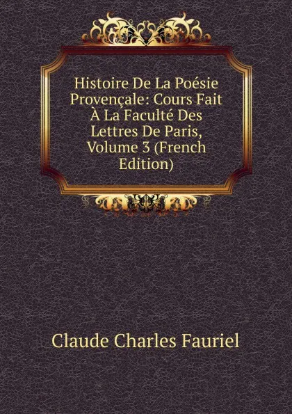 Обложка книги Histoire De La Poesie Provencale: Cours Fait A La Faculte Des Lettres De Paris, Volume 3 (French Edition), Claude Charles Fauriel