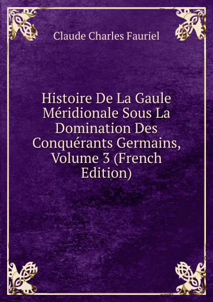 Обложка книги Histoire De La Gaule Meridionale Sous La Domination Des Conquerants Germains, Volume 3 (French Edition), Claude Charles Fauriel