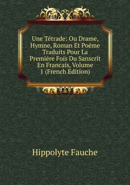 Обложка книги Une Tetrade: Ou Drame, Hymne, Roman Et Poeme Traduits Pour La Premiere Fois Du Sanscrit En Francais, Volume 1 (French Edition), Hippolyte Fauche