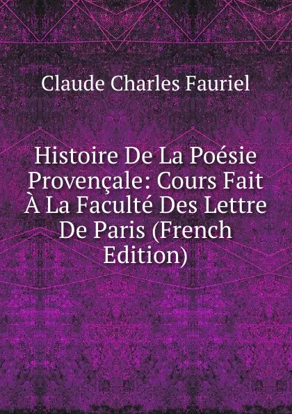 Обложка книги Histoire De La Poesie Provencale: Cours Fait A La Faculte Des Lettre De Paris (French Edition), Claude Charles Fauriel