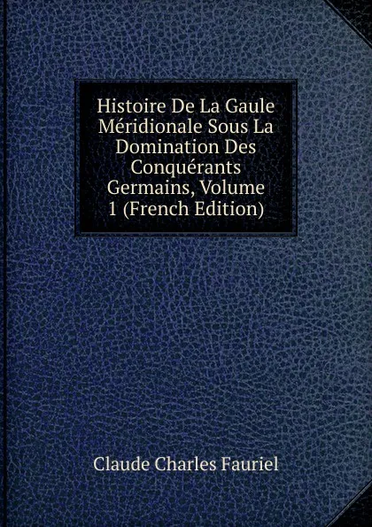 Обложка книги Histoire De La Gaule Meridionale Sous La Domination Des Conquerants Germains, Volume 1 (French Edition), Claude Charles Fauriel