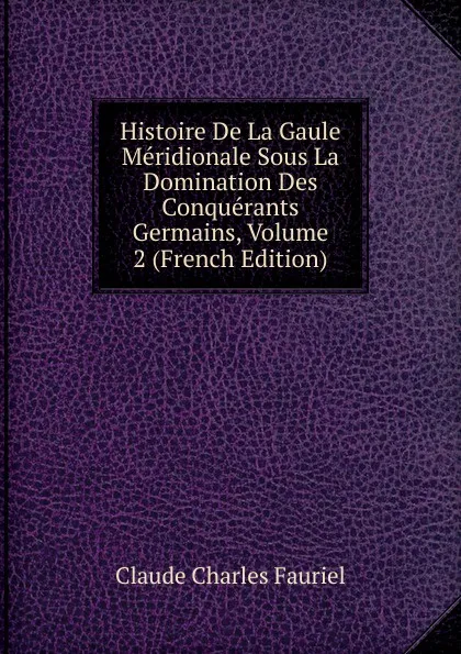 Обложка книги Histoire De La Gaule Meridionale Sous La Domination Des Conquerants Germains, Volume 2 (French Edition), Claude Charles Fauriel