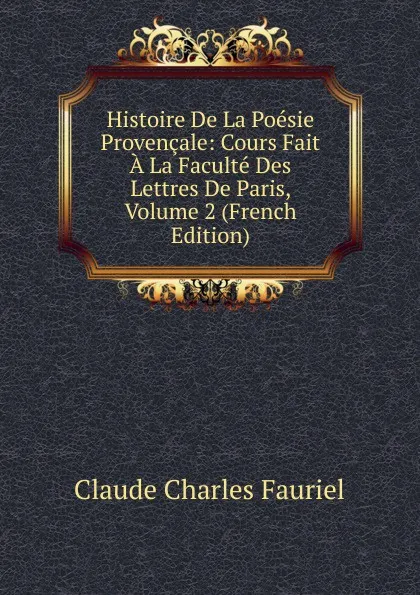 Обложка книги Histoire De La Poesie Provencale: Cours Fait A La Faculte Des Lettres De Paris, Volume 2 (French Edition), Claude Charles Fauriel