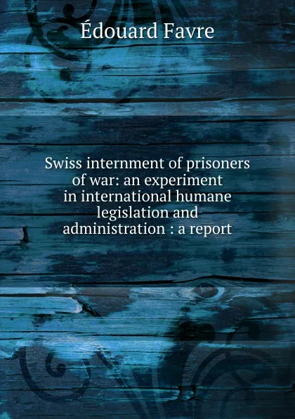 Обложка книги Swiss internment of prisoners of war: an experiment in international humane legislation and administration : a report, Édouard Favre