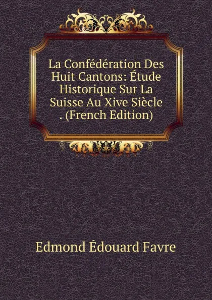 Обложка книги La Confederation Des Huit Cantons: Etude Historique Sur La Suisse Au Xive Siecle . (French Edition), Edmond Édouard Favre