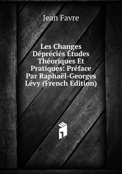 Обложка книги Les Changes Deprecies Etudes Theoriques Et Pratiques: Preface Par Raphael-Georges Levy (French Edition), Jean Favre