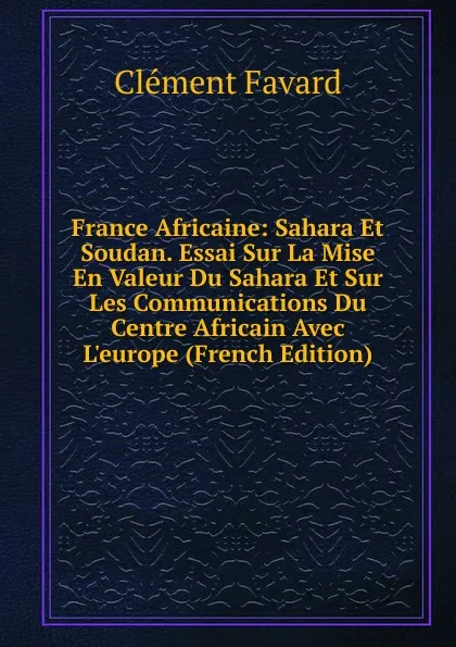 Обложка книги France Africaine: Sahara Et Soudan. Essai Sur La Mise En Valeur Du Sahara Et Sur Les Communications Du Centre Africain Avec L.europe (French Edition), Clément Favard