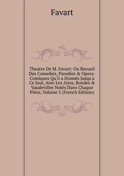 Обложка книги Theatre De M. Favart: Ou Recueil Des Comedies, Parodies . Opera-Comiques Qu.il a Donnes Jusqu.a Ce Jour, Avec Les Aires, Rondes . Vaudevilles Notes Dans Chaque Piece, Volume 5 (French Edition), Favart