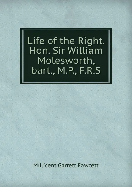 Обложка книги Life of the Right. Hon. Sir William Molesworth, bart., M.P., F.R.S., Millicent Garrett Fawcett