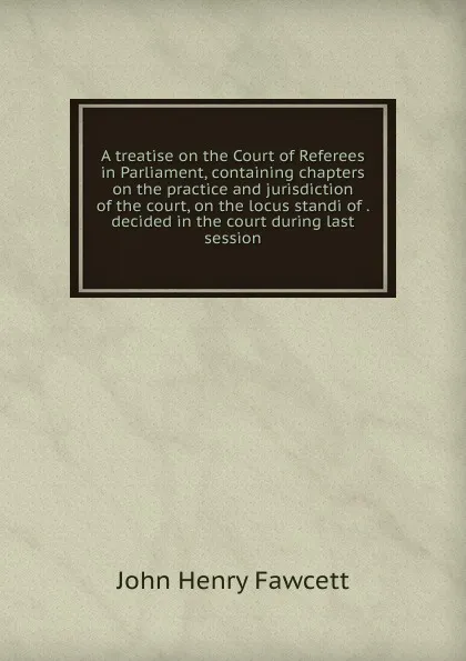 Обложка книги A treatise on the Court of Referees in Parliament, containing chapters on the practice and jurisdiction of the court, on the locus standi of . decided in the court during last session, John Henry Fawcett