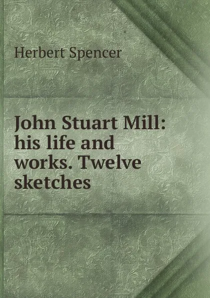 Обложка книги John Stuart Mill: his life and works. Twelve sketches, Герберт Спенсер