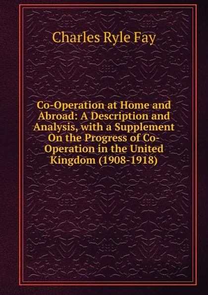 Обложка книги Co-Operation at Home and Abroad: A Description and Analysis, with a Supplement On the Progress of Co-Operation in the United Kingdom (1908-1918), Charles Ryle Fay