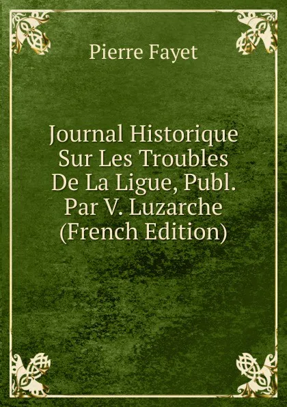 Обложка книги Journal Historique Sur Les Troubles De La Ligue, Publ. Par V. Luzarche (French Edition), Pierre Fayet