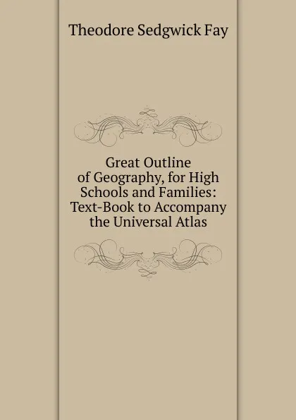 Обложка книги Great Outline of Geography, for High Schools and Families: Text-Book to Accompany the Universal Atlas, Theodore Sedgwick Fay