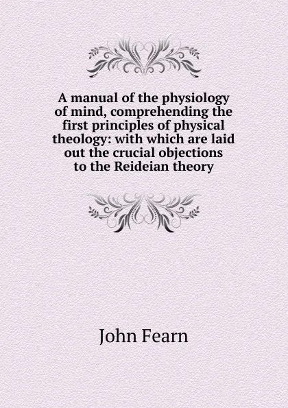 Обложка книги A manual of the physiology of mind, comprehending the first principles of physical theology: with which are laid out the crucial objections to the Reideian theory, John Fearn