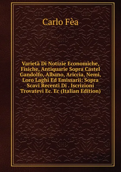 Обложка книги Varieta Di Notizie Economiche, Fisiche, Antiquarie Sopra Castel Gandolfo, Albano, Ariccia, Nemi, Loro Laghi Ed Emissarii: Sopra Scavi Recenti Di . Iscrizioni Trovatevi Ec. Ec (Italian Edition), Carlo Fèa