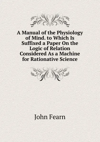 Обложка книги A Manual of the Physiology of Mind. to Which Is Suffixed a Paper On the Logic of Relation Considered As a Machine for Rationative Science, John Fearn