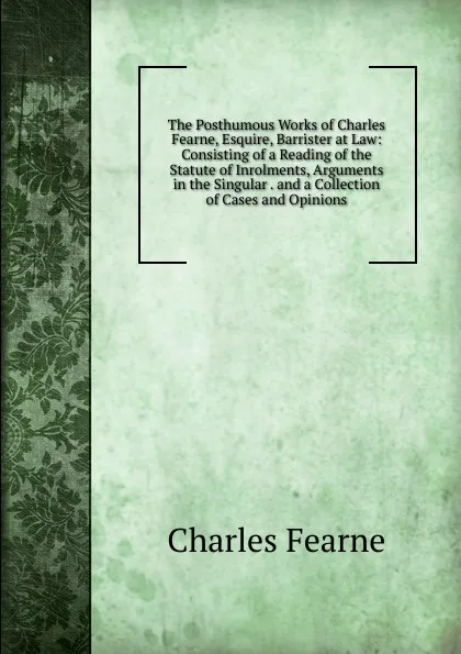 Обложка книги The Posthumous Works of Charles Fearne, Esquire, Barrister at Law: Consisting of a Reading of the Statute of Inrolments, Arguments in the Singular . and a Collection of Cases and Opinions, Charles Fearne