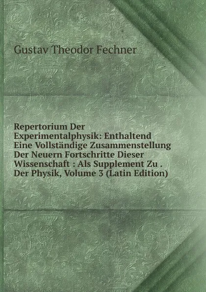 Обложка книги Repertorium Der Experimentalphysik: Enthaltend Eine Vollstandige Zusammenstellung Der Neuern Fortschritte Dieser Wissenschaft : Als Supplement Zu . Der Physik, Volume 3 (Latin Edition), Fechner Gustav Theodor