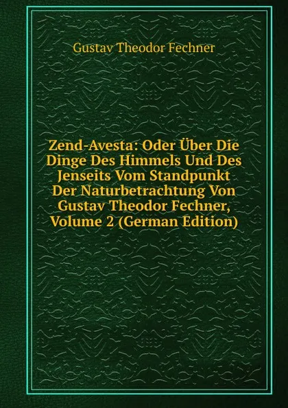 Обложка книги Zend-Avesta: Oder Uber Die Dinge Des Himmels Und Des Jenseits Vom Standpunkt Der Naturbetrachtung Von Gustav Theodor Fechner, Volume 2 (German Edition), Fechner Gustav Theodor