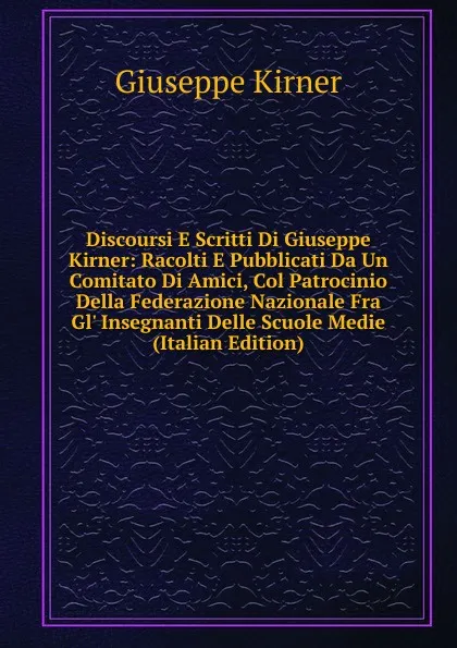 Обложка книги Discoursi E Scritti Di Giuseppe Kirner: Racolti E Pubblicati Da Un Comitato Di Amici, Col Patrocinio Della Federazione Nazionale Fra Gl. Insegnanti Delle Scuole Medie (Italian Edition), Giuseppe Kirner