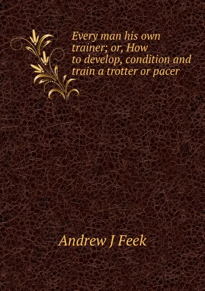 Обложка книги Every man his own trainer; or, How to develop, condition and train a trotter or pacer, Andrew J Feek