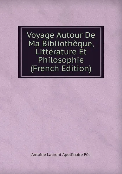 Обложка книги Voyage Autour De Ma Bibliotheque, Litterature Et Philosophie (French Edition), Antoine Laurent Apollinaire Fée