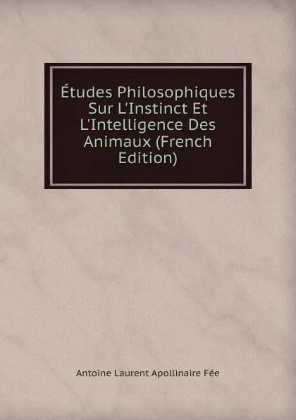 Обложка книги Etudes Philosophiques Sur L.Instinct Et L.Intelligence Des Animaux (French Edition), Antoine Laurent Apollinaire Fée