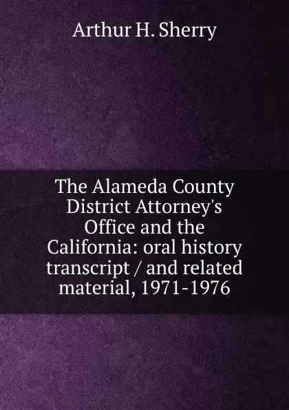 Обложка книги The Alameda County District Attorney.s Office and the California: oral history transcript / and related material, 1971-1976, Arthur H. Sherry