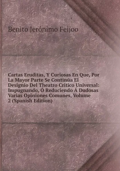 Обложка книги Cartas Eruditas, Y Curiosas En Que, Por La Mayor Parte Se Continua El Designio Del Theatro Critico Universal: Impugnando, O Reduciendo A Dudosas Varias Opiniones Comunes, Volume 2 (Spanish Edition), Benito Jerónimo Feijoo