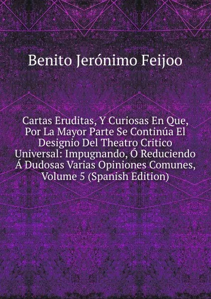 Обложка книги Cartas Eruditas, Y Curiosas En Que, Por La Mayor Parte Se Continua El Designio Del Theatro Critico Universal: Impugnando, O Reduciendo A Dudosas Varias Opiniones Comunes, Volume 5 (Spanish Edition), Benito Jerónimo Feijoo