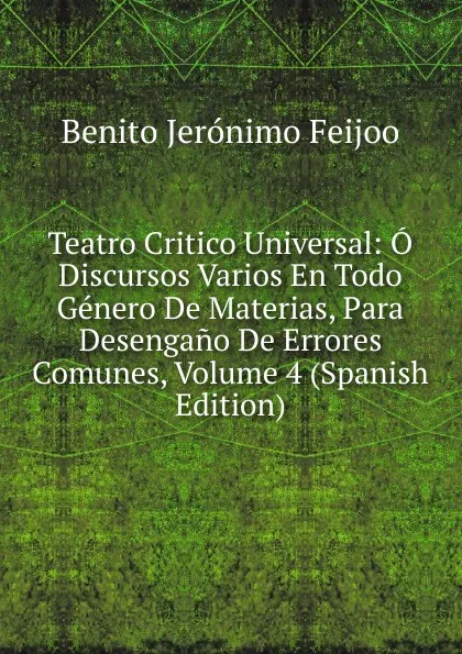 Обложка книги Teatro Critico Universal: O Discursos Varios En Todo Genero De Materias, Para Desengano De Errores Comunes, Volume 4 (Spanish Edition), Benito Jerónimo Feijoo