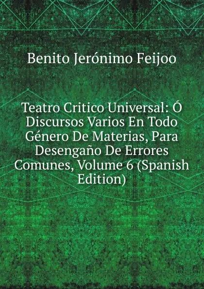 Обложка книги Teatro Critico Universal: O Discursos Varios En Todo Genero De Materias, Para Desengano De Errores Comunes, Volume 6 (Spanish Edition), Benito Jerónimo Feijoo