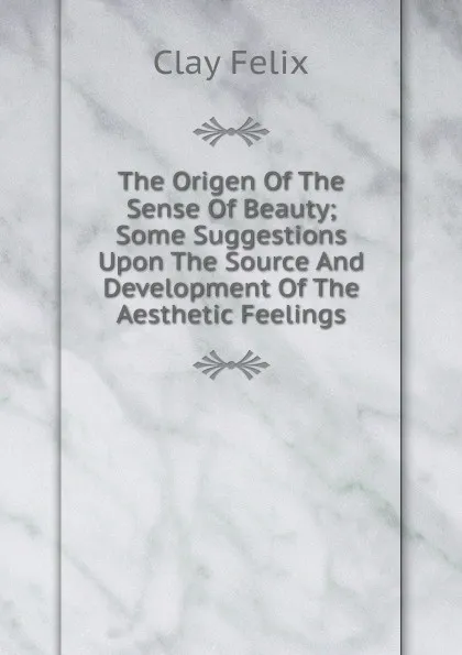 Обложка книги The Origen Of The Sense Of Beauty; Some Suggestions Upon The Source And Development Of The Aesthetic Feelings, Clay Felix