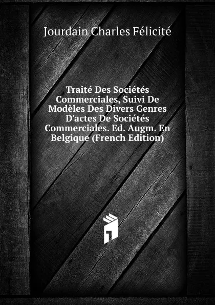 Обложка книги Traite Des Societes Commerciales, Suivi De Modeles Des Divers Genres D.actes De Societes Commerciales. Ed. Augm. En Belgique (French Edition), Jourdain Charles Félicité