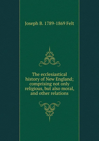 Обложка книги The ecclesiastical history of New England; comprising not only religious, but also moral, and other relations, Joseph B. 1789-1869 Felt