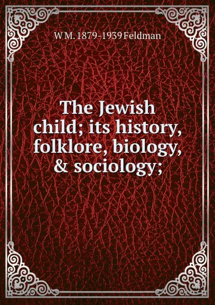 Обложка книги The Jewish child; its history, folklore, biology, . sociology;, W M. 1879-1939 Feldman