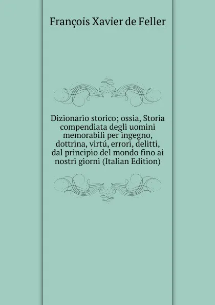 Обложка книги Dizionario storico; ossia, Storia compendiata degli uomini memorabili per ingegno, dottrina, virtu, errori, delitti, dal principio del mondo fino ai nostri giorni (Italian Edition), François Xavier de Feller