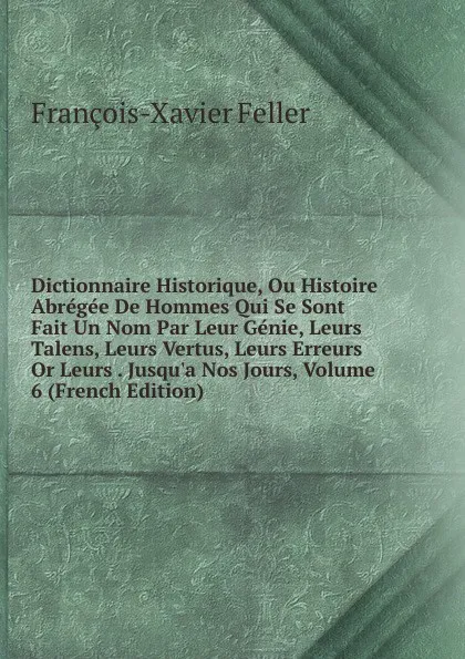 Обложка книги Dictionnaire Historique, Ou Histoire Abregee De Hommes Qui Se Sont Fait Un Nom Par Leur Genie, Leurs Talens, Leurs Vertus, Leurs Erreurs Or Leurs . Jusqu.a Nos Jours, Volume 6 (French Edition), François-Xavier Feller