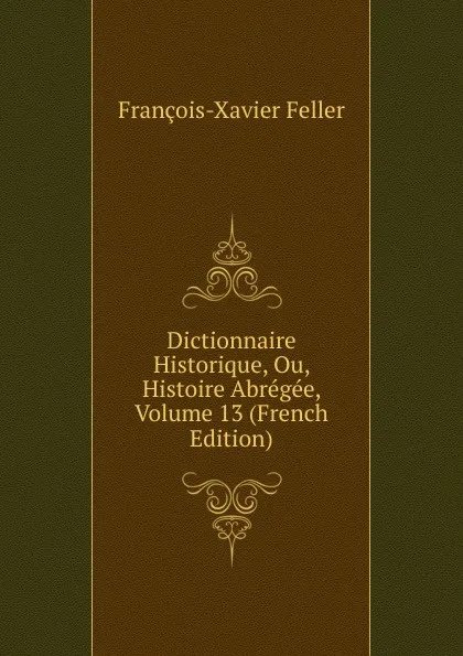 Обложка книги Dictionnaire Historique, Ou, Histoire Abregee, Volume 13 (French Edition), François-Xavier Feller