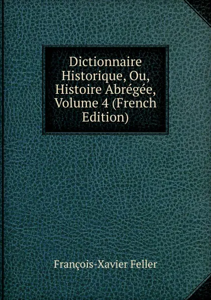 Обложка книги Dictionnaire Historique, Ou, Histoire Abregee, Volume 4 (French Edition), François-Xavier Feller