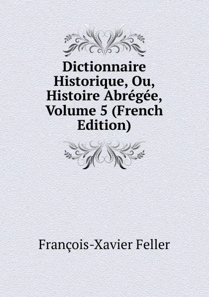 Обложка книги Dictionnaire Historique, Ou, Histoire Abregee, Volume 5 (French Edition), François-Xavier Feller